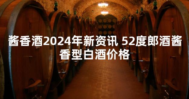 酱香酒2024年新资讯 52度郎酒酱香型白酒价格